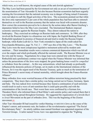 William Carr, Pawns in the Game, ch 7, 8

which were, as is well known, the original cause of the anti-Jewish agitations.”
The May Laws had been passed by the Government not only as an act of resentment because of
the assassination of Tzar Alexander II, but also because Russian economists had been urgently
warning the Government that the national economy was in danger of being ruined if measures
were not taken to curb the illegal activities of the Jews. The economists pointed out that while
the Jews only represented 4.2 per cent of the whole population they had been able to entrench
themselves so well in the Russian economy that the nation was faced with economic disaster.
How correct the economists proved to be is shown by the action taken after Baron Ginzberg’s
deputation failed to have the May Laws rescinded. The International Bankers imposed
economic sanctions against the Russian Empire. They almost reduced the nation to
bankruptcy. They exercised an embargo on Russian trade and commerce. In 1904, after they
involved the Russian Empire in a disastrous war with Japan, the English Banking House of
Rothschild repudiated its promise of financial aid and tried to render the Russian Empire
bankrupt, while Kuhn-Loeb & Co. New York extended to Japan all the credit asked for.
Encyclopedia Britannica, page 76, Vol. 2 — 1947 says this of the May Laws : “The Russian
May Laws were the most conspicuous legislative monument achieved by modern antisemitism ... Their immediate results were a ruinous commercial depression which was felt all
over the empire and which profoundly affected the national credit. The Russian Minister was at
his wits end for money. Negotiations for a large loan were entered into with the House of
Rothschild and a preliminary contract was signed when the Finance Minister was informed that
unless the persecutions of the Jews were stopped, the great banking house would be compelled
to withdraw from the contract ... In this way antisemitism, which had already so profoundly
influenced the domestic policies of Europe, set its mark on the International relations of the
Powers, for it was the urgent need of the Russian Treasury, quite as much as the termination of
Prince Bismarck’s secret treaty of mutual neutrality, which brought about the Franco-Russian
Alliance.”
Many orthodox Jews were worried because of the ruthless terrorism being practised by their
compatriots. They knew that a similar policy was being carried out in France, Germany, Spain
and Italy. The less radical Jews worried because they feared a continuation of such terrorism
would result in such a wave of anti-semitism that it could quite possibly end with the
extermination of the Jewish race. Their worst fears were confirmed by a German Jew,
Theodore Herzl, who informed them of Karl Ritter’s anti-semitic policy and warned them that it
was rapidly being spread throughout Germany. He suggested the organization of a Jewish Back
to Israel Movement on the part of orthodox Jews. This was the beginning of the Zionist
movement.[4]
After Tzar Alexander III had issued his verdict blaming AVARICIOUS Jews as the cause of the
Empire’s unrest, and economic ruin, the leaders of the revolutionaries organized “The Social
Revolutionary Party”. An utterly ruthless man named Gershuni was appointed organiser of the
Terrorist Groups. A tailor named Yevno Azev was appointed to organize the “Fighting

http://yamaguchy.netfirms.com/carr/pawns_07.html (3 of 20)5.4.2006 12:15:51

 