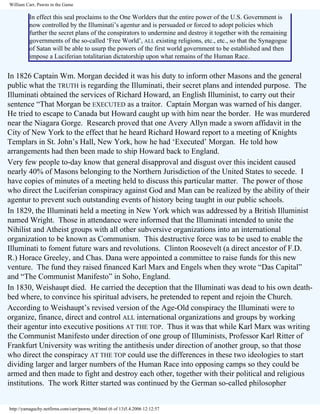 William Carr, Pawns in the Game

In effect this seal proclaims to the One Worlders that the entire power of the U.S. Government is
now controlled by the Illuminati’s agentur and is persuaded or forced to adopt policies which
further the secret plans of the conspirators to undermine and destroy it together with the remaining
governments of the so-called ‘Free World’, ALL existing religions, etc., etc., so that the Synagogue
of Satan will be able to usurp the powers of the first world government to be established and then
impose a Luciferian totalitarian dictatorship upon what remains of the Human Race.

In 1826 Captain Wm. Morgan decided it was his duty to inform other Masons and the general
public what the TRUTH is regarding the Illuminati, their secret plans and intended purpose. The
Illuminati obtained the services of Richard Howard, an English Illuminist, to carry out their
sentence “That Morgan be EXECUTED as a traitor. Captain Morgan was warned of his danger.
He tried to escape to Canada but Howard caught up with him near the border. He was murdered
near the Niagara Gorge. Research proved that one Avery Allyn made a sworn affidavit in the
City of New York to the effect that he heard Richard Howard report to a meeting of Knights
Templars in St. John’s Hall, New York, how he had ‘Executed’ Morgan. He told how
arrangements had then been made to ship Howard back to England.
Very few people to-day know that general disapproval and disgust over this incident caused
nearly 40% of Masons belonging to the Northern Jurisdiction of the United States to secede. I
have copies of minutes of a meeting held to discuss this particular matter. The power of those
who direct the Luciferian conspiracy against God and Man can be realized by the ability of their
agentur to prevent such outstanding events of history being taught in our public schools.
In 1829, the Illuminati held a meeting in New York which was addressed by a British Illuminist
named Wright. Those in attendance were informed that the Illuminati intended to unite the
Nihilist and Atheist groups with all other subversive organizations into an international
organization to be known as Communism. This destructive force was to be used to enable the
Illuminati to foment future wars and revolutions. Clinton Roosevelt (a direct ancestor of F.D.
R.) Horace Greeley, and Chas. Dana were appointed a committee to raise funds for this new
venture. The fund they raised financed Karl Marx and Engels when they wrote “Das Capital”
and “The Communist Manifesto” in Soho, England.
In 1830, Weishaupt died. He carried the deception that the Illuminati was dead to his own deathbed where, to convince his spiritual advisers, he pretended to repent and rejoin the Church.
According to Weishaupt’s revised version of the Age-Old conspiracy the Illuminati were to
organize, finance, direct and control ALL international organizations and groups by working
their agentur into executive positions AT THE TOP. Thus it was that while Karl Marx was writing
the Communist Manifesto under direction of one group of Illuminists, Professor Karl Ritter of
Frankfurt University was writing the antithesis under direction of another group, so that those
who direct the conspiracy AT THE TOP could use the differences in these two ideologies to start
dividing larger and larger numbers of the Human Race into opposing camps so they could be
armed and then made to fight and destroy each other, together with their political and religious
institutions. The work Ritter started was continued by the German so-called philosopher

http://yamaguchy.netfirms.com/carr/pawns_00.html (6 of 13)5.4.2006 12:12:57

 