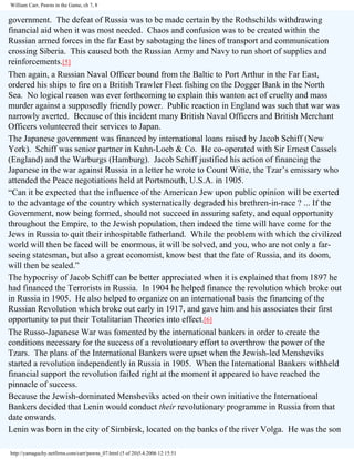 William Carr, Pawns in the Game, ch 7, 8

government. The defeat of Russia was to be made certain by the Rothschilds withdrawing
financial aid when it was most needed. Chaos and confusion was to be created within the
Russian armed forces in the far East by sabotaging the lines of transport and communication
crossing Siberia. This caused both the Russian Army and Navy to run short of supplies and
reinforcements.[5]
Then again, a Russian Naval Officer bound from the Baltic to Port Arthur in the Far East,
ordered his ships to fire on a British Trawler Fleet fishing on the Dogger Bank in the North
Sea. No logical reason was ever forthcoming to explain this wanton act of cruelty and mass
murder against a supposedly friendly power. Public reaction in England was such that war was
narrowly averted. Because of this incident many British Naval Officers and British Merchant
Officers volunteered their services to Japan.
The Japanese government was financed by international loans raised by Jacob Schiff (New
York). Schiff was senior partner in Kuhn-Loeb & Co. He co-operated with Sir Ernest Cassels
(England) and the Warburgs (Hamburg). Jacob Schiff justified his action of financing the
Japanese in the war against Russia in a letter he wrote to Count Witte, the Tzar’s emissary who
attended the Peace negotiations held at Portsmouth, U.S.A. in 1905.
“Can it be expected that the influence of the American Jew upon public opinion will be exerted
to the advantage of the country which systematically degraded his brethren-in-race ? ... If the
Government, now being formed, should not succeed in assuring safety, and equal opportunity
throughout the Empire, to the Jewish population, then indeed the time will have come for the
Jews in Russia to quit their inhospitable fatherland. While the problem with which the civilized
world will then be faced will be enormous, it will be solved, and you, who are not only a farseeing statesman, but also a great economist, know best that the fate of Russia, and its doom,
will then be sealed.”
The hypocrisy of Jacob Schiff can be better appreciated when it is explained that from 1897 he
had financed the Terrorists in Russia. In 1904 he helped finance the revolution which broke out
in Russia in 1905. He also helped to organize on an international basis the financing of the
Russian Revolution which broke out early in 1917, and gave him and his associates their first
opportunity to put their Totalitarian Theories into effect.[6]
The Russo-Japanese War was fomented by the international bankers in order to create the
conditions necessary for the success of a revolutionary effort to overthrow the power of the
Tzars. The plans of the International Bankers were upset when the Jewish-led Mensheviks
started a revolution independently in Russia in 1905. When the International Bankers withheld
financial support the revolution failed right at the moment it appeared to have reached the
pinnacle of success.
Because the Jewish-dominated Mensheviks acted on their own initiative the International
Bankers decided that Lenin would conduct their revolutionary programme in Russia from that
date onwards.
Lenin was born in the city of Simbirsk, located on the banks of the river Volga. He was the son
http://yamaguchy.netfirms.com/carr/pawns_07.html (5 of 20)5.4.2006 12:15:51

 