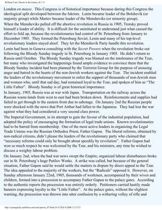 William Carr, Pawns in the Game, ch 7, 8

London en masse. This Congress is of historical importance because during this Congress the
ideological split developed between the Iskrists. Lenin became leader of the Bolshevik (or
majority group) while Martov became leader of the Mensheviks (or minority group).
When the Mensheviks pulled off the abortive revolution in Russia in 1905, Trotsky proved
himself a leader of ability. It is difficult for the uninitiated to understand just what caused the
effort to fold up, because the revolutionaries had control of St. Petersburg from January to
December 1905. They formed the Petersburg Soviet, Lenin and many of his top-level
revolutionary leaders stayed aloof. They let the Menshevik Party handle this revolution.
Lenin had been in Geneva consulting with the Secret Powers when the revolution broke out
following the Bloody Sunday tragedy in St. Petersburg in January 1905. He didn’t return to
Russia until October. The Bloody Sunday tragedy was blamed on the intolerance of the Tzar,
but many who investigated the happenings found ample evidence to convince them that the
Bloody Sunday incident had been planned by the Terrorist Group for the purpose of arousing
anger and hatred in the hearts of the non-Jewish workers against the Tzar. The incident enabled
the leaders of the revolutionary movement to enlist the support of thousands of non-Jewish men
and women who, until that sad day, had remained loyal to the Tzar, and spoken of him as “The
Little Father”. Bloody Sunday is of great historical importance.
In January, 1905, Russia was at war with Japan. Transportation on the railway across the
Russian waste-lands from west to east had been broken down. Reinforcements and supplies had
failed to get through to the eastern front due to sabotage. On January 2nd the Russian people
were shocked with the news that Port Arthur had fallen to the Japanese. They had lost the war
against what they had considered a very second class power.
The Imperial Government, in its attempt to gain the favour of the industrial population, had
adopted the policy of encouraging the formation of legal trade unions. Known revolutionaries
had to be barred from membership. One of the most active leaders in organizing the Legal
Trade Unions was the Russian Orthodox Priest, Father Gapon. The liberal reforms, obtained by
non-radical citizens, didn’t please the leaders of the revolutionary party who claimed that
“necessary reforms could only be brought about speedily by revolution”. Father Gapon had
won so much respect he was welcomed by the Tzar, and his ministers, any time he wished to
discuss a weighty labour problem.
On January 2nd, when the bad war news swept the Empire, organized labour disturbances broke
out in St. Petersburg’s huge Putilov Works. A strike was called, but because of the general
situation, Father Gapon said he would settle the matters in dispute by direct appeal to the Tzar.
The idea appealed to the majority of the workers, but the “Radicals” opposed it. However, on
Sunday afternoon January 22nd, 1905, thousands of workmen, accompanied by their wives and
children, formed into a procession to accompany Father Gapon to the palace gates. According
to the authentic reports the procession was entirely orderly. Petitioners carried hastily made
banners expressing loyalty to the “Little Father”. At the palace gates, without the slightest
warning, the procession was thrown into utter confusion by a withering volley of rifle and

http://yamaguchy.netfirms.com/carr/pawns_07.html (8 of 20)5.4.2006 12:15:51

 