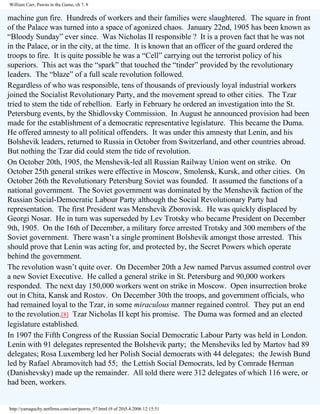 William Carr, Pawns in the Game, ch 7, 8

machine gun fire. Hundreds of workers and their families were slaughtered. The square in front
of the Palace was turned into a space of agonized chaos. January 22nd, 1905 has been known as
“Bloody Sunday” ever since. Was Nicholas II responsible ? It is a proven fact that he was not
in the Palace, or in the city, at the time. It is known that an officer of the guard ordered the
troops to fire. It is quite possible he was a “Cell” carrying out the terrorist policy of his
superiors. This act was the “spark” that touched the “tinder” provided by the revolutionary
leaders. The “blaze” of a full scale revolution followed.
Regardless of who was responsible, tens of thousands of previously loyal industrial workers
joined the Socialist Revolutionary Party, and the movement spread to other cities. The Tzar
tried to stem the tide of rebellion. Early in February he ordered an investigation into the St.
Petersburg events, by the Shidlovsky Commission. In August he announced provision had been
made for the establishment of a democratic representative legislature. This became the Duma.
He offered amnesty to all political offenders. It was under this amnesty that Lenin, and his
Bolshevik leaders, returned to Russia in October from Switzerland, and other countries abroad.
But nothing the Tzar did could stem the tide of revolution.
On October 20th, 1905, the Menshevik-led all Russian Railway Union went on strike. On
October 25th general strikes were effective in Moscow, Smolensk, Kursk, and other cities. On
October 26th the Revolutionary Petersburg Soviet was founded. It assumed the functions of a
national government. The Soviet government was dominated by the Menshevik faction of the
Russian Social-Democratic Labour Party although the Social Revolutionary Party had
representation. The first President was Menshevik Zborovisk. He was quickly displaced by
Georgi Nosar. He in turn was superseded by Lev Trotsky who became President on December
9th, 1905. On the 16th of December, a military force arrested Trotsky and 300 members of the
Soviet government. There wasn’t a single prominent Bolshevik amongst those arrested. This
should prove that Lenin was acting for, and protected by, the Secret Powers which operate
behind the government.
The revolution wasn’t quite over. On December 20th a Jew named Parvus assumed control over
a new Soviet Executive. He called a general strike in St. Petersburg and 90,000 workers
responded. The next day 150,000 workers went on strike in Moscow. Open insurrection broke
out in Chita, Kansk and Rostov. On December 30th the troops, and government officials, who
had remained loyal to the Tzar, in some miraculous manner regained control. They put an end
to the revolution.[8] Tzar Nicholas II kept his promise. The Duma was formed and an elected
legislature established.
In 1907 the Fifth Congress of the Russian Social Democratic Labour Party was held in London.
Lenin with 91 delegates represented the Bolshevik party; the Mensheviks led by Martov had 89
delegates; Rosa Luxemberg led her Polish Social democrats with 44 delegates; the Jewish Bund
led by Rafael Abramovitch had 55; the Lettish Social Democrats, led by Comrade Herman
(Danishevsky) made up the remainder. All told there were 312 delegates of which 116 were, or
had been, workers.

http://yamaguchy.netfirms.com/carr/pawns_07.html (9 of 20)5.4.2006 12:15:51

 