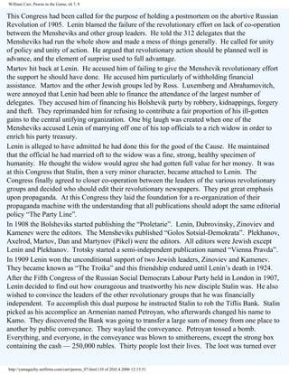 William Carr, Pawns in the Game, ch 7, 8

This Congress had been called for the purpose of holding a postmortem on the abortive Russian
Revolution of 1905. Lenin blamed the failure of the revolutionary effort on lack of co-operation
between the Mensheviks and other group leaders. He told the 312 delegates that the
Mensheviks had run the whole show and made a mess of things generally. He called for unity
of policy and unity of action. He argued that revolutionary action should be planned well in
advance, and the element of surprise used to full advantage.
Martov hit back at Lenin. He accused him of failing to give the Menshevik revolutionary effort
the support he should have done. He accused him particularly of withholding financial
assistance. Martov and the other Jewish groups led by Ross. Luxemberg and Abrahamovitch,
were annoyed that Lenin had been able to finance the attendance of the largest number of
delegates. They accused him of financing his Bolshevik party by robbery, kidnappings, forgery
and theft. They reprimanded him for refusing to contribute a fair proportion of his ill-gotten
gains to the central unifying organization. One big laugh was created when one of the
Mensheviks accused Lenin of marrying off one of his top officials to a rich widow in order to
enrich his party treasury.
Lenin is alleged to have admitted he had done this for the good of the Cause. He maintained
that the official he had married oft to the widow was a fine, strong, healthy specimen of
humanity. He thought the widow would agree she had gotten full value for her money. It was
at this Congress that Stalin, then a very minor character, became attached to Lenin. The
Congress finally agreed to closer co-operation between the leaders of the various revolutionary
groups and decided who should edit their revolutionary newspapers. They put great emphasis
upon propaganda. At this Congress they laid the foundation for a re-organization of their
propaganda machine with the understanding that all publications should adopt the same editorial
policy “The Party Line”.
In 1908 the Bolsheviks started publishing the “Proletarie”. Lenin, Dubrovinsky, Zinoviev and
Kamenev were the editors. The Mensheviks published “Golos Sotsial-Demokrata”. Plekhanov,
Axelrod, Martov, Dan and Martynov (Pikel) were the editors. All editors were Jewish except
Lenin and Plekhanov. Trotsky started a semi-independent publication named “Vienna Pravda”.
In 1909 Lenin won the unconditional support of two Jewish leaders, Zinoviev and Kamenev.
They became known as “The Troika” and this friendship endured until Lenin’s death in 1924.
After the Fifth Congress of the Russian Social Democrats Labour Party held in London in 1907,
Lenin decided to find out how courageous and trustworthy his new disciple Stalin was. He also
wished to convince the leaders of the other revolutionary groups that he was financially
independent. To accomplish this dual purpose he instructed Stalin to rob the Tiflis Bank. Stalin
picked as his accomplice an Armenian named Petroyan, who afterwards changed his name to
Kamo. They discovered the Bank was going to transfer a large sum of money from one place to
another by public conveyance. They waylaid the conveyance. Petroyan tossed a bomb.
Everything, and everyone, in the conveyance was blown to smithereens, except the strong box
containing the cash — 250,000 rubles. Thirty people lost their lives. The loot was turned over

http://yamaguchy.netfirms.com/carr/pawns_07.html (10 of 20)5.4.2006 12:15:51

 