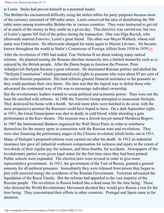William Carr, Pawns in the Game, ch 7, 8

to Lenin. Stalin had proven himself as a potential leader.
The Bolsheviks encountered difficulty using the stolen rubles for party purposes because most
of the currency consisted of 500 ruble notes. Lenin conceived the idea of distributing the 500
ruble notes among trustworthy Bolsheviks in various countries. They were instructed to get rid
of as much of the money as they could on a given day. This directive was carried out, but two
of Lenin’s agents fell foul of the police during the transaction. One was Olga Ravich, who
afterwards married Zinoviev, Lenin’s great friend. The other was Meyer Wallach, whose real
name was Finklestein. He afterwards changed his name again to Maxim Litvinov. He became
known throughout the world as Stalin’s Commissar of Foreign Affairs from 1930 to 1939.[9]
After the revolution of 1905 had ended, Tzar Nicholas II set about making many radical
reforms. He planned turning the Russian absolute monarchy into a limited monarchy such as is
enjoyed by the British people. After the Duma began to function the Premier, Peter
Arkadyevich Stolypin became a great reformer. He dominated Russian politics and drafted the
“Stolypin Constitution” which guaranteed civil rights to peasants who were about 85 per cent of
the entire Russian population. His land reforms granted financial assistance to the peasants so
they could purchase their own farms. His idea was that the logical way to defeat those who
advocated the communal way of life was to encourage individual ownership.
But the revolutionary leaders wanted to usurp political and economic power. They were not the
least bit satisfied with reforms. In 1906 the Terrorist Group attempted to assassinate Stolypin.
They destroyed his home with a bomb. Several more plots were hatched to do away with the
most progressive premier the Russians could have hoped to have. On a dark September night,
in 1911, the Great Emancipator was shot to death, in cold blood, while attending a gala
performance at the Kiev theatre. The assassin was a Jewish lawyer named Mordecai Bogrov.
In 1907 the International Bankers organized the Wall Street Panic in order to reimburse
themselves for the money spent in connection with the Russian wars and revolutions. They
were also financing the preliminary stages of the Chinese revolution which broke out in 1911.
Many of Stolypin’s proposed reforms were carried out after his death. In 1912 an industrial
insurance law gave all industrial workmen compensation for sickness and injury to the extent of
two-thirds of their regular pay for sickness, and three-fourths, for accidents. Newspapers of the
revolutionary parties were given legal status for the first time since they had been printed.
Public schools were expanded. The election laws were revised in order to give more
representative government. In 1913, the government of the Tzar of Russia, granted a general
amnesty for all political prisoners. Immediately they were released from prison they began to
plot with renewed energy the overthrow of the Russian Government. Terrorists advocated the
liquidation of the Royal Family. But the reforms had appealed to the vast majority of the
Russian people. The revolution in Russia looked like a dead issue for the time being. Those
who directed the World Revolutionary Movement decided they would give Russia a rest for the
time being. They concentrated their efforts in other countries. Portugal and Spain came in for
attention.
http://yamaguchy.netfirms.com/carr/pawns_07.html (11 of 20)5.4.2006 12:15:51

 