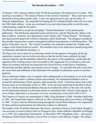 William Carr, Pawns in the Game, ch 7, 8

The Russian Revolution — 1917
In January, 1910, nineteen leaders of the World Revolutionary Movement met in London. This
meeting is recorded as “The January Plenum of the Central Committee”. Ways and means were
discussed to bring about greater unity. Lenin was again pressed to give up his policy of
financial independence. He responded by burning the Five Hundred Ruble notes left over from
the Tiflis bank robbery. Lenin was convinced it was just about impossible to cash the notes
without getting caught by the police.
The Plenum decided to accept the newspaper “Sotsial Demokrata” as the general party
publication. The Bolsheviks appointed Lenin and Zinoviev, and the Mensheviks, Martov and
Dan as editors. Kamenev was appointed to assist Trotsky edit “Vienna Pravda”. The Plenum
also discussed the pattern the world revolutionary effort should take. The delegates considered
the possible repercussions certain contemplated political assassinations would bring about. The
policy of the party was set. The Central Committee was ordered to prepare the Temples and
Lodges of the Grand Orient for action. The members were to be made active proselytizing their
revolutionary and atheistic ideology.[10]
The Party Line was to unite all revolutionary bodies for the purpose of bringing all the big
capitalistic countries into war with each other so that the terrific losses suffered, the high
taxation imposed, and the hardships endured by the masses of the population, would make the
majority of the working classes react favourably to the suggestion of a revolution to end wars.
When all countries had been Sovietized then the Secret Powers would form a Totalitarian
Dictatorship and their identity need remain secret no longer. It is possible that only Lenin knew
the secret aims and ambitions of the Illuminati who moulded revolutionary action to suit their
purposes.
The revolutionary leaders were to organize their undergrounds in all countries so as to be ready
to take over their nation’s political system and economy; the International Bankers were to
extend the ramifications of their agencies right around the world. It has been shown that Lenin
became active in revolutionary circles in 1894. It has also been stated that he decided to throw
in his lot with the International Bankers because he doubted the ability of the men who led the
Jewish dominated national revolutionary parties to consolidate their victories when gained. In
view of these statements it is necessary to review revolutionary events from 1895 to 1917.
The Empress of Austria was assassinated in 1898; King Humbert in 1900; President McKinley
in 1901; the Grand Duke Sergius of Russia in 1905, and the King and Crown Prince of Portugal
in 1908. To prove that the Illuminati acting through the Grand Orient Masons were responsible
for these political assassinations the following evidence is submitted.
The leaders of the World Revolutionary Movement, meeting in Geneva, Switzerland, thought it
was necessary to remove King Carlos of Portugal so they could establish a Republic in Portugal
so, in 1907, they ordered his assassination. In December 1907, Megalhaes Lima — the head of
Portuguese Grand Orient Masonry went to Paris to lecture to the Masonic Lodges. His subject
http://yamaguchy.netfirms.com/carr/pawns_07.html (13 of 20)5.4.2006 12:15:51

 