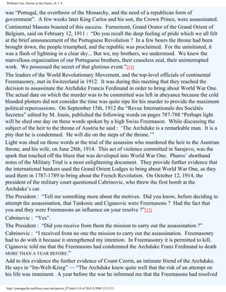 William Carr, Pawns in the Game, ch 7, 8

was “Portugal, the overthrow of the Monarchy, and the need of a republican form of
government”. A few weeks later King Carlos and his son, the Crown Prince, were assassinated.
Continental Masons boasted of this success. Furnemont, Grand Orator of the Grand Orient of
Belgium, said on February 12, 1911 : “Do you recall the deep feeling of pride which we all felt
at the brief announcement of the Portuguese Revolution ? In a few hours the throne had been
brought down, the people triumphed, and the republic was proclaimed. For the uninitiated, it
was a flash of lightning in a clear sky... But we, my brothers, we understood. We knew the
marvellous organization of our Portuguese brothers, their ceaseless zeal, their uninterrupted
work. We possessed the secret of that glorious event.”[11]
The leaders of the World Revolutionary Movement, and the top-level officials of continental
Freemasonry, met in Switzerland in 1912. It was during this meeting that they reached the
decision to assassinate the Archduke Francis Ferdinand in order to bring about World War One.
The actual date on which the murder was to be committed was left in abeyance because the cold
blooded plotters did not consider the time was quite ripe for his murder to provide the maximum
political repercussions. On September 15th, 1912 the “Revue Internationale des Sociétés
Secretes” edited by M. Jouin, published the following words on pages 787-788 “Perhaps light
will be shed one day on these words spoken by a high Swiss Freemason. While discussing the
subject of the heir to the throne of Austria he said : ‘The Archduke is a remarkable man. It is a
pity that he is condemned. He will die on the steps of the throne.’”
Light was shed on those words at the trial of the assassins who murdered the heir to the Austrian
throne, and his wife, on June 28th, 1914. This act of violence committed in Sarajevo, was the
spark that touched off the blaze that was developed into World War One. Pharos’ shorthand
notes of the Military Trial is a most enlightening document. They provide further evidence that
the international bankers used the Grand Orient Lodges to bring about World War One, as they
used them in 1787-1789 to bring about the French Revolution. On October 12, 1914, the
president of the military court questioned Cabrinovic, who threw the first bomb at the
Archduke’s car.
The President : “Tell me something more about the motives. Did you know, before deciding to
attempt the assassination, that Tankosic and Ciganovic were Freemasons ? Had the fact that
you and they were Freemasons an influence on your resolve ?”[12]
Cabrinovic : “Yes”.
The President : “Did you receive from them the mission to carry out the assassination ?”
Cabrinovic : “I received from no one the mission to carry out the assassination. Freemasonry
had to do with it because it strengthened my intention. In Freemasonry it is permitted to kill.
Ciganovic told me that the Freemasons had condemned the Archduke Franz Ferdinand to death
MORE THAN A YEAR BEFORE.”
Add to this evidence the further evidence of Count Czerin, an intimate friend of the Archduke.
He says in “Im-Welt-Krieg” — “The Archduke knew quite well that the risk of an attempt on
his life was imminent. A year before the war he informed me that the Freemasons had resolved
http://yamaguchy.netfirms.com/carr/pawns_07.html (14 of 20)5.4.2006 12:15:51

 