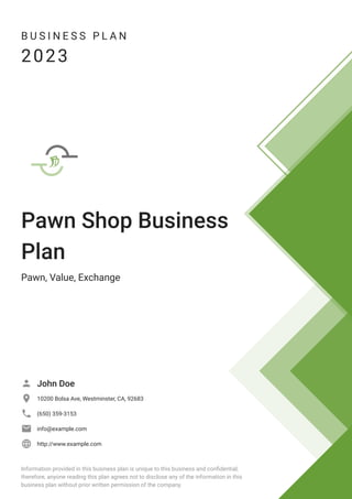 B U S I N E S S P L A N
2023
Pawn Shop Business
Plan
Pawn, Value, Exchange
John Doe

10200 Bolsa Ave, Westminster, CA, 92683

(650) 359-3153

info@example.com

http://www.example.com

Information provided in this business plan is unique to this business and confidential;
therefore, anyone reading this plan agrees not to disclose any of the information in this
business plan without prior written permission of the company.
 