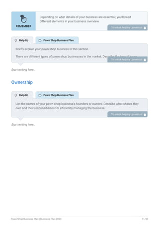 Start writing here..
Ownership
Start writing here..
Depending on what details of your business are essential, you’ll need
different elements in your business overview.
Still, there are some foundational elements like business name, legal
structure, location, history, and mission statement that every business
overview should include.
To unlock help try Upmetrics! 
Briefly explain your pawn shop business in this section.
There are different types of pawn shop businesses in the market. Describe the type of pawn
shop you are running or planning to start.
Online Pawn Shop: Such are online pawn shops offering traditional pawn services
through a well-developed website or digital store.
Traditional Pawn Shop: These are typical pawn stores offering pawn services for almost
all sorts of basic and vintage products.
Luxury Pawn Shop: These pawn stores deal specifically with high-end luxury items. It can
be any luxury items or specific products like luxury watches, handbags, and antiques.
Electronics Pawn Shop: These pawn shops offer their pawn services specifically for
electronic products like Laptops, Mobile phones, tablets, and much more.
Vintage Pawn Shop: These shops focus on rare collectibles, coins, stamps, comic books,
and anything that can be concluded as vintage by the people.
Describe the legal structure of your pawn shop company, whether it is a sole proprietorship,
LLC, partnership, or others.
Explain where your business is located and why you selected the place.
•
•
•
•
•
To unlock help try Upmetrics! 
List the names of your pawn shop business’s founders or owners. Describe what shares they
own and their responsibilities for efficiently managing the business.
To unlock help try Upmetrics! 
 Help tip  Pawn Shop Business Plan
 Help tip  Pawn Shop Business Plan
Pawn Shop Business Plan | Business Plan 2023 11/52
 
