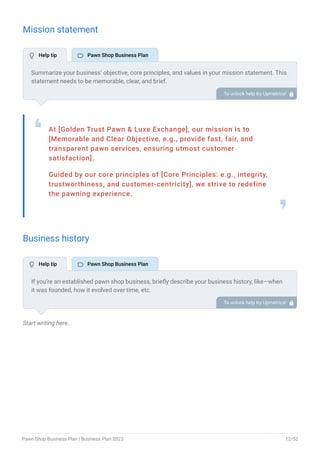Mission statement
At [Golden Trust Pawn & Luxe Exchange], our mission is to
[Memorable and Clear Objective, e.g., provide fast, fair, and
transparent pawn services, ensuring utmost customer
satisfaction].
Guided by our core principles of [Core Principles: e.g., integrity,
trustworthiness, and customer-centricity], we strive to redefine
the pawning experience.
❛
❜
Business history
Start writing here..
Summarize your business’ objective, core principles, and values in your mission statement. This
statement needs to be memorable, clear, and brief.
To unlock help try Upmetrics! 
If you’re an established pawn shop business, briefly describe your business history, like—when
it was founded, how it evolved over time, etc.
Additionally, If you have received any awards or recognition for excellent work, describe them.
To unlock help try Upmetrics! 
 Help tip  Pawn Shop Business Plan
 Help tip  Pawn Shop Business Plan
Pawn Shop Business Plan | Business Plan 2023 12/52
 
