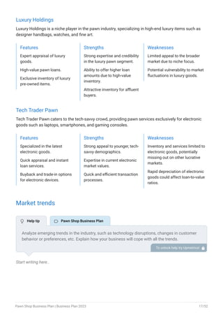 Luxury Holdings
Luxury Holdings is a niche player in the pawn industry, specializing in high-end luxury items such as
designer handbags, watches, and fine art.
Features
Expert appraisal of luxury
goods.
High-value pawn loans.
Exclusive inventory of luxury
pre-owned items.
Strengths
Strong expertise and credibility
in the luxury pawn segment.
Ability to offer higher loan
amounts due to high-value
inventory.
Attractive inventory for affluent
buyers.
Weaknesses
Limited appeal to the broader
market due to niche focus.
Potential vulnerability to market
fluctuations in luxury goods.
Tech Trader Pawn
Tech Trader Pawn caters to the tech-savvy crowd, providing pawn services exclusively for electronic
goods such as laptops, smartphones, and gaming consoles.
Features
Specialized in the latest
electronic goods.
Quick appraisal and instant
loan services.
Buyback and trade-in options
for electronic devices.
Strengths
Strong appeal to younger, tech-
savvy demographics.
Expertise in current electronic
market values.
Quick and efficient transaction
processes.
Weaknesses
Inventory and services limited to
electronic goods, potentially
missing out on other lucrative
markets.
Rapid depreciation of electronic
goods could affect loan-to-value
ratios.
Market trends
Start writing here..
Analyze emerging trends in the industry, such as technology disruptions, changes in customer
behavior or preferences, etc. Explain how your business will cope with all the trends.
For instance, the luxury pawn market is showing unprecedented growth. Explain how you plan
to monetize the growing market and scale your business.
To unlock help try Upmetrics! 
 Help tip  Pawn Shop Business Plan
Pawn Shop Business Plan | Business Plan 2023 17/52
 