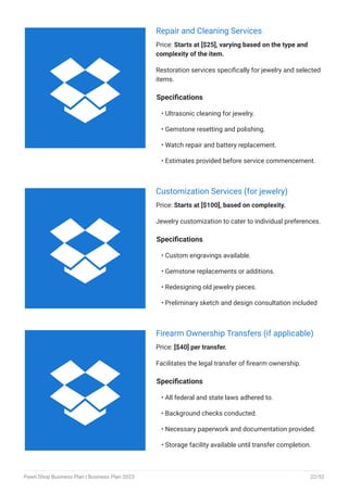 Repair and Cleaning Services
Price: Starts at [$25], varying based on the type and
complexity of the item.
Restoration services specifically for jewelry and selected
items.
Specifications
Ultrasonic cleaning for jewelry.
Gemstone resetting and polishing.
Watch repair and battery replacement.
Estimates provided before service commencement.
•
•
•
•
Customization Services (for jewelry)
Price: Starts at [$100], based on complexity.
Jewelry customization to cater to individual preferences.
Specifications
Custom engravings available.
Gemstone replacements or additions.
Redesigning old jewelry pieces.
Preliminary sketch and design consultation included
•
•
•
•
Firearm Ownership Transfers (if applicable)
Price: [$40] per transfer.
Facilitates the legal transfer of firearm ownership.
Specifications
All federal and state laws adhered to.
Background checks conducted.
Necessary paperwork and documentation provided.
Storage facility available until transfer completion.
•
•
•
•



Pawn Shop Business Plan | Business Plan 2023 22/52
 