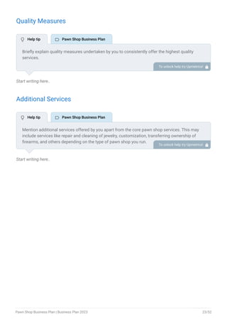 Quality Measures
Start writing here..
Additional Services
Start writing here..
Briefly explain quality measures undertaken by you to consistently offer the highest quality
services.
A pawn shop business can highlight points like trained staff, verification processes, authenticity
checks, refined and detailed process structures, etc to offer assurance of quality.
To unlock help try Upmetrics! 
Mention additional services offered by you apart from the core pawn shop services. This may
include services like repair and cleaning of jewelry, customization, transferring ownership of
firearms, and others depending on the type of pawn shop you run.
To unlock help try Upmetrics! 
 Help tip  Pawn Shop Business Plan
 Help tip  Pawn Shop Business Plan
Pawn Shop Business Plan | Business Plan 2023 23/52
 