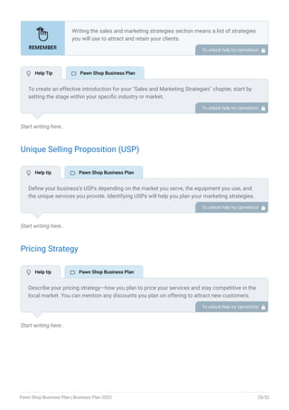 Start writing here..
Unique Selling Proposition (USP)
Start writing here..
Pricing Strategy
Start writing here..
Writing the sales and marketing strategies section means a list of strategies
you will use to attract and retain your clients.
Here are some key points to include in your marketing plan:
Define a unique selling proposition (USP).
Explain pricing strategy.
Marketing strategies.
Sales strategies.
Customer retention.
•
•
•
•
•
To unlock help try Upmetrics! 
To create an effective introduction for your "Sales and Marketing Strategies" chapter, start by
setting the stage within your specific industry or market.
Emphasize the competitive nature of your field and the importance of both quality services and
strategic marketing in this context.
Clearly state the objectives of your sales and marketing strategies, which should include
maximizing outreach, fostering engagement, and achieving sustained growth.
Additionally, mention the specific techniques or approaches you will employ, whether traditional
or modern, to establish your brand as the preferred choice for your target audience. This
introduction provides a clear overview and prepares readers for the detailed strategies that
follow.
To unlock help try Upmetrics! 
Define your business’s USPs depending on the market you serve, the equipment you use, and
the unique services you provide. Identifying USPs will help you plan your marketing strategies.
For example, specific brand products verified original products, lowest interest rates, easy
deferred payments, and top-notch security features could be establishing USPs for your pawn
shop business.
To unlock help try Upmetrics! 
Describe your pricing strategy—how you plan to price your services and stay competitive in the
local market. You can mention any discounts you plan on offering to attract new customers.
To unlock help try Upmetrics! 
 Help Tip  Pawn Shop Business Plan
 Help tip  Pawn Shop Business Plan
 Help tip  Pawn Shop Business Plan
Pawn Shop Business Plan | Business Plan 2023 25/52
 