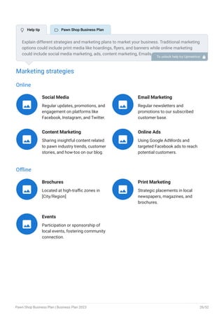 Marketing strategies
Online
Social Media
Regular updates, promotions, and
engagement on platforms like
Facebook, Instagram, and Twitter.

Email Marketing
Regular newsletters and
promotions to our subscribed
customer base.

Content Marketing
Sharing insightful content related
to pawn industry trends, customer
stories, and how-tos on our blog.

Online Ads
Using Google AdWords and
targeted Facebook ads to reach
potential customers.

Offline
Brochures
Located at high-traffic zones in
[City/Region]

Print Marketing
Strategic placements in local
newspapers, magazines, and
brochures.

Events
Participation or sponsorship of
local events, fostering community
connection.

Explain different strategies and marketing plans to market your business. Traditional marketing
options could include print media like hoardings, flyers, and banners while online marketing
could include social media marketing, ads, content marketing, Emails, etc.
To unlock help try Upmetrics! 
 Help tip  Pawn Shop Business Plan
Pawn Shop Business Plan | Business Plan 2023 26/52
 