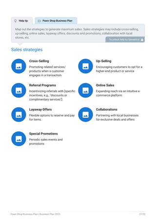 Sales strategies
Cross-Selling
Promoting related services/
products when a customer
engages in a transaction.

Up-Selling
Encouraging customers to opt for a
higher-end product or service

Referral Programs
Incentivizing referrals with [specific
incentives, e.g., "discounts or
complimentary services"].

Online Sales
Expanding reach via an intuitive e-
commerce platform

Layaway Offers
Flexible options to reserve and pay
for items.

Collaborations
Partnering with local businesses
for exclusive deals and offers

Special Promotions
Periodic sales events and
promotions

Map out the strategies to generate maximum sales. Sales strategies may include cross-selling,
up-selling, online sales, layaway offers, discounts and promotions, collaboration with local
stores, etc.
To unlock help try Upmetrics! 
 Help tip  Pawn Shop Business Plan
Pawn Shop Business Plan | Business Plan 2023 27/52
 