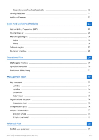 Firearm Ownership Transfers (if applicable) 22
Quality Measures 23
Additional Services 23
Sales And Marketing Strategies 24
Unique Selling Proposition (USP) 25
Pricing Strategy 25
Marketing strategies 26
Online 26
Offline 26
Sales strategies 27
Customer retention 28
Operations Plan 29
Staffing and Training 30
Operational Process 30
Equipment & Machinery 31
Management Team 32
Key managers 33
John Doe 34
Jane Doe 34
Alice Brown 35
Robert Brown 35
Organizational structure 36
Organization chart 36
Compensation plan 36
Advisors/Consultants 37
[ADVISOR NAME] 37
[CONSULTANT NAME] 37
Financial Plan 38
Profit & loss statement 39
Pawn Shop Business Plan | Business Plan 2023 3/52
 