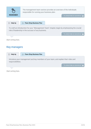 Start writing here..
Key managers
Start writing here..
The management team section provides an overview of the individuals
responsible for running your business plan.
This section should provide a detailed description of the experience and
qualifications of each manager, as well as their responsibilities and roles.
Describe the role and responsibilities of the Founders/CEO.
List the core team.
Describe organizational structure.
Compensation plan.
List Advisors/Consultants.
•
•
•
•
•
To unlock help try Upmetrics! 
To craft an introduction for your "Management Team" chapter, begin by emphasizing the crucial
role of leadership in the success of any business.
Highlight your company's commitment to having a strong and dedicated management team.
Showcase the diversity and expertise of your team members, illustrating how their varied
backgrounds contribute to the overall strength of your organization.
Conclude by emphasizing the team's experience and how it positions your program as a leader
in your industry.
This introduction will set the stage for readers to understand the significance and capabilities
of your management team, creating a positive impression as they delve into the details of each
team member's role and contributions in the subsequent sections.
To unlock help try Upmetrics! 
Introduce your management and key members of your team, and explain their roles and
responsibilities.
Highlight key members of your team, their skills, and the expertise, they bring to your pawn
shop. A pawn shop requires skilled individuals like appraisers, legal advisors, store managers,
sales personnel, security staff, etc. Mention people who make your pawn business a successful
one.
To unlock help try Upmetrics! 
 Help tip  Pawn Shop Business Plan
 Help tip  Pawn Shop Business Plan
Pawn Shop Business Plan | Business Plan 2023 33/52
 