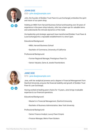 JOHN DOE
CEO - john.doe@example.com
John, the founder of [Golden Trust Pawn & Luxe Exchange], embodies the spirit
and vision of our pawn shop.
Holding an MBA from Harvard Business School and boasting over 20 years of
experience in the pawn shop industry, John has a keen eye for valuable items
and understands the intricate dynamics of the trade.
His leadership and strategic approach have transformed [Golden Trust Pawn &
Luxe Exchange] into a reputable establishment in a short span.
Educational Background:
MBA, Harvard Business School
Bachelor of Commerce, University of California
Professional Background:
Former Regional Manager, Prestigious Pawn Co.
Senior Valuator, Gems & Jewels Pawnbrokers
•
•
•
•
JANE DOE
CFO - jane.doe@example.com
Jane, with her analytical prowess and a degree in Financial Management from
Stanford University, ensures the financial stability and growth of [Golden Trust
Pawn & Luxe Exchange].
Having worked at leading pawn chains for 15 years, Jane brings invaluable
expertise to our financial operations.
Educational Background:
Master’s in Financial Management, Stanford University
Bachelor of Business Administration, New York University
Professional Background:
Senior Finance Analyst, Luxury Pawn Empire
Finance Manager, Metro Pawn Brokers
•
•
•
•
Pawn Shop Business Plan | Business Plan 2023 34/52
 