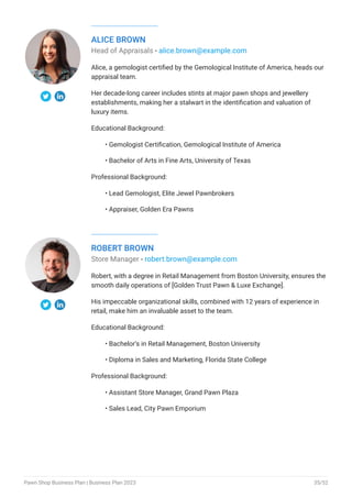 ALICE BROWN
Head of Appraisals - alice.brown@example.com
Alice, a gemologist certified by the Gemological Institute of America, heads our
appraisal team.
Her decade-long career includes stints at major pawn shops and jewellery
establishments, making her a stalwart in the identification and valuation of
luxury items.
Educational Background:
Gemologist Certification, Gemological Institute of America
Bachelor of Arts in Fine Arts, University of Texas
Professional Background:
Lead Gemologist, Elite Jewel Pawnbrokers
Appraiser, Golden Era Pawns
•
•
•
•
ROBERT BROWN
Store Manager - robert.brown@example.com
Robert, with a degree in Retail Management from Boston University, ensures the
smooth daily operations of [Golden Trust Pawn & Luxe Exchange].
His impeccable organizational skills, combined with 12 years of experience in
retail, make him an invaluable asset to the team.
Educational Background:
Bachelor’s in Retail Management, Boston University
Diploma in Sales and Marketing, Florida State College
Professional Background:
Assistant Store Manager, Grand Pawn Plaza
Sales Lead, City Pawn Emporium
•
•
•
•
Pawn Shop Business Plan | Business Plan 2023 35/52
 
