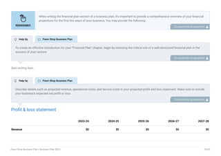 Start writing here..
Profit & loss statement
Revenue $0 $0 $0 $0 $0
2023-24 2024-25 2025-26 2026-27 2027-28
When writing the financial plan section of a business plan, it’s important to provide a comprehensive overview of your financial
projections for the first few years of your business, You may provide the following:
Introduction.
Add startup costs (for new businesses).
Profit & loss statement.
Cash Flow Statement.
Balance sheet.
Break-even analysis.
Sales forecast.
Financing needs.
•
•
•
•
•
•
•
•
To unlock help try Upmetrics! 
To create an effective introduction for your "Financial Plan" chapter, begin by stressing the critical role of a well-structured financial plan in the
success of your venture.
Emphasize how this plan serves as the foundation for sustainability and profitability while keeping your services affordable and accessible.
Mention that the upcoming section will provide detailed insights into your projected financial statements, outlining revenue streams, expenses,
and the strategic path to financial stability.
This introduction will help your readers understand the significance of the financial plan and its alignment with your mission and goals, setting
the stage for a deeper exploration of your financial strategy.
To unlock help try Upmetrics! 
Describe details such as projected revenue, operational costs, and service costs in your projected profit and loss statement. Make sure to include
your business’s expected net profit or loss.
To unlock help try Upmetrics! 
 Help tip  Pawn Shop Business Plan
 Help tip  Pawn Shop Business Plan
Pawn Shop Business Plan | Business Plan 2023 39/52
 