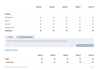 Summary
Starting Cash $0 $0 $0 $0 $0
Cash In $0 $0 $0 $0 $0
Cash Out $0 $0 $0 $0 $0
Change in Cash $0 $0 $0 $0 $0
Ending Cash $0 $0 $0 $0 $0
2023-24 2024-25 2025-26 2026-27 2027-28
Balance sheet
Assets $0 $0 $0 $0 $0
Current Assets $0 $0 $0 $0 $0
2023-24 2024-25 2025-26 2026-27 2027-28
Create a projected balance sheet documenting your pawn shop business’s assets, liabilities, and equity.
To unlock help try Upmetrics! 
 Help tip  Pawn Shop Business Plan
Pawn Shop Business Plan | Business Plan 2023 44/52
 