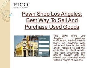Pawn Shop Los Angeles:
 Best Way To Sell And
 Purchase Used Goods
           The pawn shop Los
           Angeles             provides
           confidential, cash collateral
           loans on anything with
           value and there is no credit
           check required to get the
           cash that its client needs.
           The loan documents are
           printed quickly and the
           clients can have their cash
           within a couple of minutes.
 