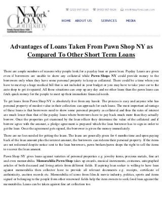 Advantages of Loans Taken From Pawn Shop NY as
Compared To Other Short Term Loans
There are ample numbers of reasons why people look for a payday loan or pawn loan. Payday Loans are given
even if borrowers are unable to show any collateral while Pawn Shops NY could provide money to the
borrowers only when they have some personal property to keep as collateral. There could be a time when you
have to meet up a huge medical bill that is not included in your budget or you may have to take your car to the
auto shop to get it repaired. All these situations can crop up any day and no other loans than the pawn loans can
fetch quick money for the people to meet up their immediate financial needs.
To get loans from Pawn Shop NY is absolutely free from any hassle. The process is easy and anyone who has
personal property of modest value in their collection can approach for such loans. The most important advantage
of these loans is that borrowers need to show some personal property as collateral and thus the rates of interest
are much lesser than that of the payday loans where borrowers have to pay back much more than they actually
borrow. Once the properties get examined by the loan officer they determine the value of the collateral and if
borrow agree with the amount, a pledge agreement is prepared which the loan borrower has to sign in order to
get the loan. Once the agreement gets signed, the borrower is given the money immediately.
There are no fees needed for getting the loans. The loans are generally given for 4 months time and upon paying
back of the loan amount plus the interest amount, the borrowers can redeem their personal property. If the items
are not redeemed despite notice sent to the loan borrowers, pawn brokers/pawn shops the right to sell the items
to recover the loan amount.
Pawn Shop NY gives loans against varieties of personal properties e.g. jewelry items, precious metals, fine art
and even memorabilia. Memorabilia Pawn Shop takes up awards, musical instruments, costumes, autographed
articles of both deceased and living artists from different fields. If aspiring loan seeker is willing to have loan
against memorabilia then collector have to provide all relevant documents e.g. receipts, certificate of
authenticity, auction records etc. Memorabilia of icons from film & movie industry, politics, sports and items
signed or belonging to the people from other renowned fields help the item owners to seek food loan against the
memorabilia. Loans can be taken against fine art collection too.

 