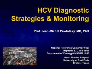 HCV Diagnostic
Strategies & Monitoring
      Prof. Jean-Michel Pawlotsky, MD, PhD




                 National Reference Center for Viral
                            Hepatitis B, C and delta
              Department of Virology&INSERM U955
                             Henri Mondor Hospital
                            University of East Paris
                                     Créteil, France
 