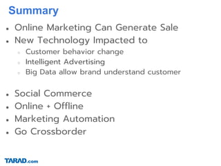 Summary
● Online Marketing Can Generate Sale
● New Technology Impacted to
○ Customer behavior change
○ Intelligent Advertising
○ Big Data allow brand understand customer
● Social Commerce
● Online + Offline
● Marketing Automation
● Go Crossborder
 