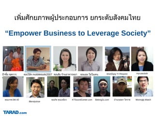 “Empower Business to Leverage Society”
เพิ่มศักยภาพผูประกอบการ ยกระดับสังคมไทย
คุณธนัญญ Yr-Requestปาซิ้ม ชุดการ
แสดง
คุณโอค moibiletools2007 คุณสม รานอาหารหมา คุณเอม โลโมเคน
คุณเกรซ BK-IO คุณกิต คุณเหมียว KTSoundCenter.com Belong2u.com บานกุลธดา โคราช Moningly Watch
mycutecloth
Blendyshoe
 