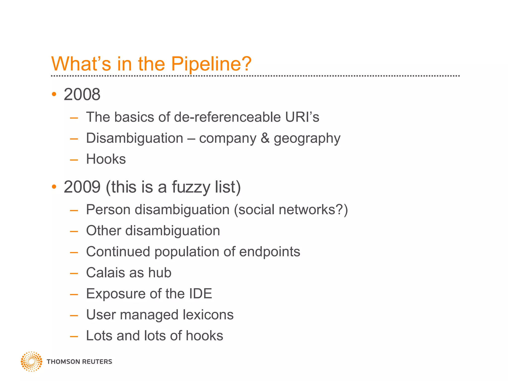 What’s in the Pipeline? 2008 The basics of de-referenceable URI’s Disambiguation – company & geography Hooks 2009 (this is a fuzzy list) Person disambiguation (social networks?) Other disambiguation Continued population of endpoints Calais as hub Exposure of the IDE User managed lexicons Lots and lots of hooks 