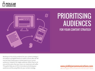 Working out the priority audience for your content strategy is
not always as straightforward as it seems. All too often we fall
into the trap of tailoring our content plans to our current
audiences, instead of our target audiences. When they’re not
one and the same, then your return on investment will suﬀer.
This guide helps you to think more about prioritising your
audiences and focusing eﬀorts for your content strategy. 
www.picklejarcommunications.com
eﬀective digital communications for the education sector
PRIORITISING
AUDIENCES
FOR YOUR CONTENT STRATEGY
 