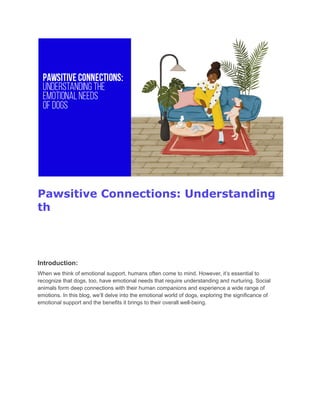 Pawsitive Connections: Understanding
th
Introduction:
When we think of emotional support, humans often come to mind. However, it’s essential to
recognize that dogs, too, have emotional needs that require understanding and nurturing. Social
animals form deep connections with their human companions and experience a wide range of
emotions. In this blog, we’ll delve into the emotional world of dogs, exploring the significance of
emotional support and the benefits it brings to their overall well-being.
 