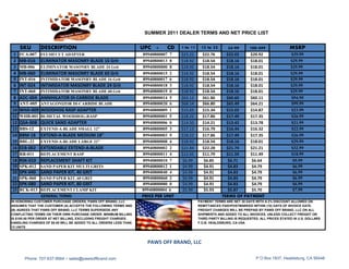 SUMMER 2011 DEALER TERMS AND NET PRICE LIST


    SKU        DESCRIPTION                                        UPC +      CD    1 to 11    12 to 23       24-99       100-499               MSRP
 1 FCA-007 FLUSH CUT ADAPTER                                      89940800007 7    $23.22      $22.76       $22.02   $20.92                    $39.99
 2 MB-016      ELIMINATOR MASONRY BLADE 16 Grit                   89940800013 8    $18.92      $18.54       $18.16   $18.01                    $29.99
 3 MB-006      ELIMINATOR MASONRY BLADE 24 Grit                   89940800000 8    $18.92      $18.54       $18.16   $18.01                    $29.99
 4 MB-060      ELIMINATOR MASONRY BLADE 60 Grit                   89940800015 2    $18.92      $18.54       $18.16   $18.01                    $29.99
 5 INT-016     INTIMIDATOR MASONRY BLADE 16 Grit                  89940800017 6    $18.92      $18.54       $18.16   $18.01                    $29.99
 6 INT-024     INTIMIDATOR MASONRY BLADE 24 Grit                  89940800018 3    $18.92      $18.54       $18.16   $18.01                    $29.99
 7 INT-060     INTIMIDATOR MASONRY BLADE 60 Grit                  89940800019 0    $18.92      $18.54       $18.16   $18.01                    $29.99
 8 ADC-004 ANNIHILATOR DI-CARBIDE BLADE                           89940800014 5    $63.12      $61.86       $60.60   $60.11                    $94.99
 9 ANT-005 ANTAGONIZOR DI-CARBIDE BLADE                           89940800020 6    $68.14      $66.80       $65.49   $64.21                    $99.99
10 WHA-009 WOODHOG RASP ADAPTER                                   89940800009 1    $15.65      $15.34       $15.02   $14.87                    $23.99
11 WHB-001 BI-METAL WOODHOG-RASP                                  89940800001 5    $18.22      $17.86       $17.49   $17.35                    $26.99
12 QSA-008 QUICK SAND ADAPTER                                     89940800006 0    $14.50      $14.21       $13.42   $13.78                    $21.99
13 BBS-12      EXTEND-A-BLADE SMALL 12"                           89940800005 3    $17.13      $16.79       $16.44   $16.32                    $22.99
14 BBM-18      EXTEND-A-BLADE MEDIUM 18"                          89940800003 9    $18.22      $17.86       $17.49   $17.35                    $26.99
15 BBL-22      EXTEND-A-BLADE LARGE 22"                           89940800008 4    $18.92      $18.54       $18.16   $18.01                    $29.99
16 EEB-002     EXTENDABLE EXTEND-A-BLADE                          89940800002 2    $22.84      $22.28       $21.74   $21.21                    $32.99
17 RR-011      REPLACEMENT RASP                                   89940800011 4    $12.65      $11.79       $11.59   $11.49                    $18.99
18 RSK-010 REPLACEMENT SHAFT KIT                                  89940800010 7    $6.99        $6.85        $6.71    $6.64                     $9.99
19 SPK-012     SAND PAPER KIT MULTI GRITS                         89940800012 1    $4.99        $4.91        $4.83    $4.79                     $6.99
20 SPK-040     SAND PAPER KIT, 40 GRIT                            89940800040 4    $4.99        $4.91        $4.83    $4.79                     $6.99
21 SPK-060     SAND PAPER KIT, 60 GRIT                            89940800060 2    $4.99        $4.91        $4.83    $4.79                     $6.99
22 SPK-080     SAND PAPER KIT, 80 GRIT                            89940800080 0    $4.99        $4.91        $4.83    $4.79                     $6.99
23 RCK-013 REPLACEMENT CLAMP KIT                                  89940800004 6    $5.99        $5.93        $5.87    $5.70                     $7.99
           GENERAL TERMS                                          PRICE PER UNIT                          TERMS OF PAYMENT
IN HONORING CUSTOMER PURCHASE ORDERS, PAWS OFF BRAND, LLC                                    PAYMENT TERMS ARE NET 30 DAYS WITH A 2% DISCOUNT ALLOWED ON
ASSUMES THAT THE CUSTOMER (A) ACCEPTS THE FOLLOWING TERMS AND                                REMITTANCES PAID/POSTMARKED WITHIN (10) DAYS OF INVOICE DATE.
(B) AGREES THAT PAWS OFF BRAND, LLC TERMS SUPERSEDE ANY                                      FREIGHT CHARGES WILL BE PREPAID BY PAWS OFF BRAND, LLC ON ALL
CONFLICTING TERMS ON THEIR OWN PURCHASE ORDER. MINIMUM BILLING                               SHIPMENTS AND ADDED TO ALL INVOICES, UNLESS COLLECT FREIGHT OR
IS $100.00 PER ORDER AT NET BILLING, EXCLUDING FREIGHT CHARGES.                              THIRD PARTY BILLING IS REQUESTED. ALL PRICES STATED IN U.S. DOLLARS
HANDLING CHARGES OF $8.00 WILL BE ADDED TO ALL ORDERS LESS THAN                              F.O.B. HEALDSBURG, CA USA
12 UNITS



                                                                    PAWS OFF BRAND, LLC

       Phone: 707-637-9564 ~ sales@pawsoffbrand.com                                                                         P O Box 1937, Healdsburg, CA 95448
 