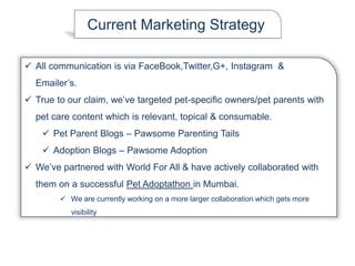 Current Marketing Strategy
 All communication is via FaceBook,Twitter,G+, Instagram &
Emailer’s.
 True to our claim, we’ve targeted pet-specific owners/pet parents with
pet care content which is relevant, topical & consumable.
 Pet Parent Blogs – Pawsome Parenting Tails
 Adoption Blogs – Pawsome Adoption
 We’ve partnered with World For All & have actively collaborated with
them on a successful Pet Adoptathon in Mumbai.
 We are currently working on a more larger collaboration which gets more
visibility
 