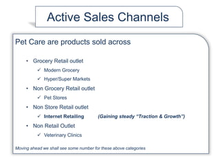 Active Sales Channels
Pet Care are products sold across
• Grocery Retail outlet
 Modern Grocery
 Hyper/Super Markets
• Non Grocery Retail outlet
 Pet Stores
• Non Store Retail outlet
 Internet Retailing (Gaining steady “Traction & Growth”)
• Non Retail Outlet
 Veterinary Clinics
Moving ahead we shall see some number for these above categories
 