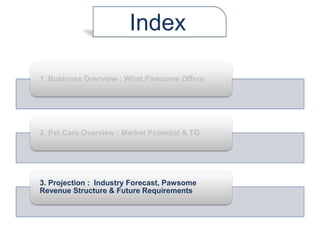 1. Business Overview : What Pawsome Offers
2. Pet Care Overview : Market Potential & TG
3. Projection : Industry Forecast, Pawsome
Revenue Structure & Future Requirements
Index
 