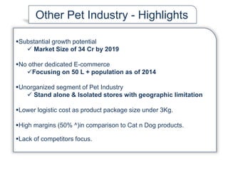 Substantial growth potential
 Market Size of 34 Cr by 2019
No other dedicated E-commerce
Focusing on 50 L + population as of 2014
Unorganized segment of Pet Industry
 Stand alone & Isolated stores with geographic limitation
Lower logistic cost as product package size under 3Kg.
High margins (50% ^)in comparison to Cat n Dog products.
Lack of competitors focus.
Other Pet Industry - Highlights
 