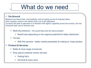  On-Ground
Research has shown that, inaccessibility, lack of quality service & long due dates,
have created a need in the market that is as of yet addressed
Currently the base of operation is in Mumbai with logistic capability across the country, this has
limitation both cost & timeline wise
 Multi-city presence – this would help solve the above problem
 Nodal hubs depending on the regional potential for better distribution
 Tie-Ups
 With Pet services - better market penetration & making us 1stop solution.
 Product & Services
 Better & more range of products
 Drop step & customer centric services
 Visiting Vet’s
 Vet Chat & many more
What do we need
 