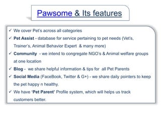  We cover Pet’s across all categories
 Pet Assist - database for service pertaining to pet needs (Vet’s,
Trainer’s, Animal Behavior Expert & many more)
 Community - we intend to congregate NGO’s & Animal welfare groups
at one location
 Blog - we share helpful information & tips for all Pet Parents
 Social Media (FaceBook, Twitter & G+) - we share daily pointers to keep
the pet happy n healthy.
 We have ‘Pet Parent’ Profile system, which will helps us track
customers better.
Pawsome & Its features
 