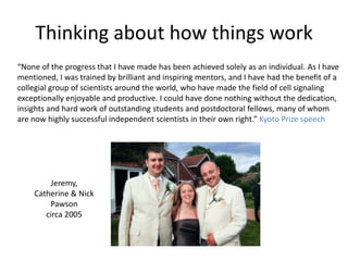 Thinking about how things work
“None of the progress that I have made has been achieved solely as an individual. As I have
mentioned, I was trained by brilliant and inspiring mentors, and I have had the benefit of a
collegial group of scientists around the world, who have made the field of cell signaling
exceptionally enjoyable and productive. I could have done nothing without the dedication,
insights and hard work of outstanding students and postdoctoral fellows, many of whom
are now highly successful independent scientists in their own right.” Kyoto Prize speech
Jeremy,
Catherine & Nick
Pawson
circa 2005
 