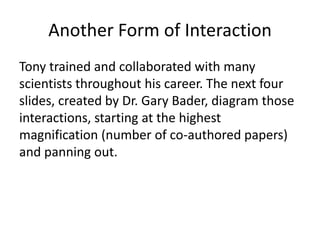Another Form of Interaction
Tony trained and collaborated with many
scientists throughout his career. The next four
slides, created by Dr. Gary Bader, diagram those
interactions, starting at the highest
magnification (number of co-authored papers)
and panning out.
 