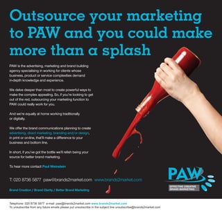 Outsource your marketing
to PAW and you could make
more than a splash
PAW is the advertising, marketing and brand building
agency specialising in working for clients whose
business, product or service complexities demand
in-depth knowledge and experience.

We delve deeper than most to create powerful ways to
make the complex appealing. So, if you’re looking to get
out of the red, outsourcing your marketing function to
PAW could really work for you.

And we’re equally at home working traditionally
or digitally.

We offer the brand communications planning to create
advertising, direct marketing, branding and/or design,
in print or on-line, that’ll make a difference to your
business and bottom line.

In short, if you’ve got the bottle we’ll relish being your
source for better brand marketing.

To hear more contact Paul Weinstein


T: 020 8736 5877 paw@brands2market.com www.brands2market.com

Brand Creation / Brand Clarity / Better Brand Marketing



Telephone: 020 8736 5877 e-mail: paw@brands2market.com www.brands2market.com
To unsubscribe from any future emails please put unsubscribe in the subject line unsubscribe@brands2market.com
 