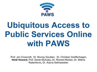 Prof. Jon Crowcroft, Dr. Murray Goulden, Dr. Christian Greiffenhagen,
Heidi Howard, Prof. Derek McAuley, Dr. Richard Mortier, Dr. Milena
Radenkovic, Dr. Arjuna Sathiaseelan
Ubiquitous Access to
Public Services Online
with PAWS
 