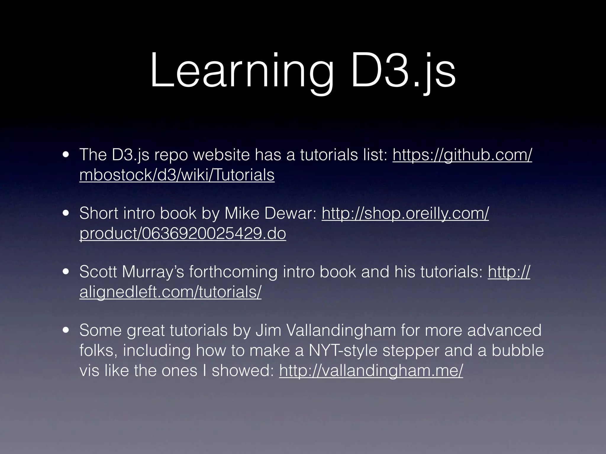 Learning D3.js
• The D3.js repo website has a tutorials list: https://github.com/
  mbostock/d3/wiki/Tutorials

• Short intro book by Mike Dewar: http://shop.oreilly.com/
  product/0636920025429.do

• Scott Murray’s forthcoming intro book and his tutorials: http://
  alignedleft.com/tutorials/

• Some great tutorials by Jim Vallandingham for more advanced
  folks, including how to make a NYT-style stepper and a bubble
  vis like the ones I showed: http://vallandingham.me/
 