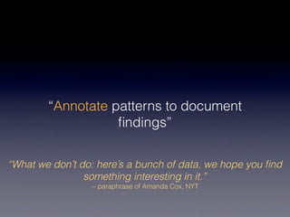 “Annotate patterns to document
                   ﬁndings”


“What we don’t do: here’s a bunch of data, we hope you ﬁnd
                something interesting in it.”
                 -- paraphrase of Amanda Cox, NYT
 