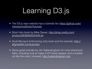 Learning D3.js
• The D3.js repo website has a tutorials list: https://github.com/
  mbostock/d3/wiki/Tutorials

• Short intro book by Mike Dewar: http://shop.oreilly.com/
  product/0636920025429.do

• Scott Murray’s forthcoming intro book and his tutorials: http://
  alignedleft.com/tutorials/

• Some great tutorials by Jim Vallandingham for more advanced
  folks, including how to make a NYT-style stepper and a bubble
  vis like the ones I showed: http://vallandingham.me/
 