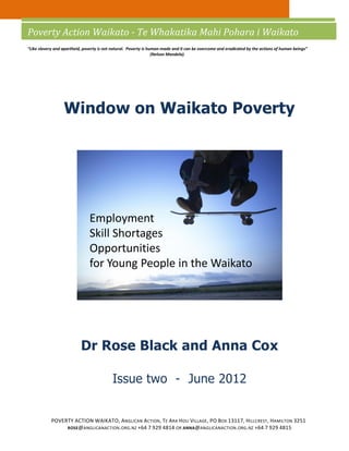 Poverty Action Waikato - Te Whakatika Mahi Pohara i Waikato
“Like slavery and apartheid, poverty is not natural. Poverty is human-made and it can be overcome and eradicated by the actions of human beings”
                                                                  (Nelson Mandela).




                  Window on Waikato Poverty




                               Employment
                               Skill Shortages
                               Opportunities
                               for Young People in the Waikato




                           Dr Rose Black and Anna Cox

                                           Issue two - June 2012


            POVERTY ACTION WAIKATO, ANGLICAN ACTION, TE ARA HOU VILLAGE , PO BOX 13117, H ILLCREST , HAMILTON 3251
                 ROSE @ANGLICANACTION . ORG. NZ +64 7 929 4814 OR ANNA @ANGLICANACTION . ORG. NZ +64 7 929 4815
 
