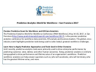 Predictive Analytics World for Workforce – San Francisco 2017
Premier Predictive Event for Workforce and HR Data Scientists
The Predictive Analytics World for Workforce Conference (PAW Workforce), May 14-18, 2017, in San
Francisco (http://www.predictiveanalyticsworld.com/workforce/2017), is the premier predictive
analytics conference for workforce data scientists, HR analysts and business leaders. This global, cross-
industry event highlights predictive tools being used to solve today's greatest workforce challenges.
Learn How to Apply Predictive Approaches and Tools Used in Other Domains
Until recently, predictive analytics tools were primarily used to drive enterprise performance by
predicting customer, voter, debtor, and other human outcomes. Today, predictive analytics is similarly
being applied to drive performance and lifetime value of an organization’s workforce. Predictive
workforce analytics can help answer questions such as; who will accelerate, who will terminate, who
has the greatest lifetime value, and more.
 