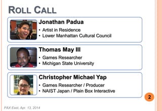 ROLL CALL
PAX East, Apr. 13, 2014
2
Thomas May III
? Games Researcher
? Michigan State University
Christopher Michael Yap
? Games Researcher / Producer
? NAIST Japan / Plain Box Interactive
Jonathan Padua
? Artist in Residence
? Lower Manhattan Cultural Council
 