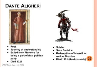 DANTE ALIGHERI
 Poet
 Journey of understanding
 Exiled from Florence for
being a part of rival political
party
 Died 1321
 Soldier
 Save Beatrice
 Redemption of himself as
well as Beatrice
 Died 1191 (third crusade)
PAX East, Apr. 13, 2014
29
 